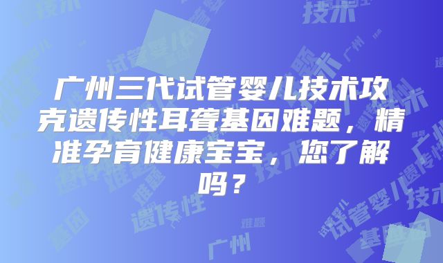 广州三代试管婴儿技术攻克遗传性耳聋基因难题，精准孕育健康宝宝，您了解吗？