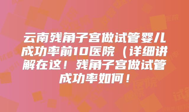 云南残角子宫做试管婴儿成功率前10医院(详细讲解在这!残角子宫做试管成功率如何!