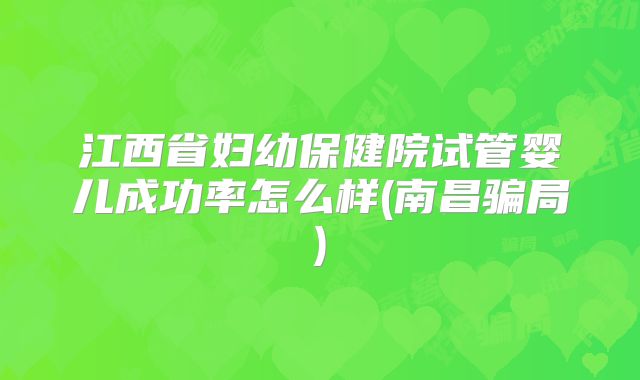 江西省妇幼保健院试管婴儿成功率怎么样(南昌骗局)