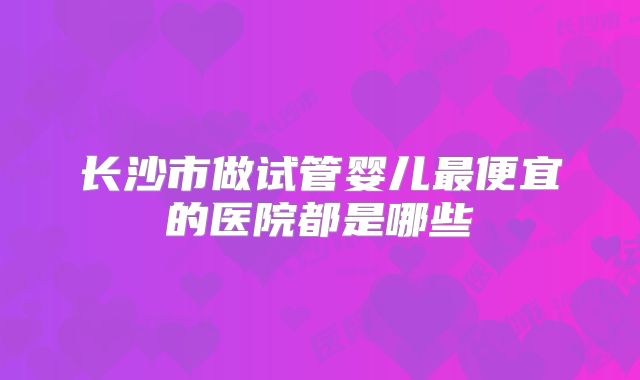 长沙市做试管婴儿最便宜的医院都是哪些