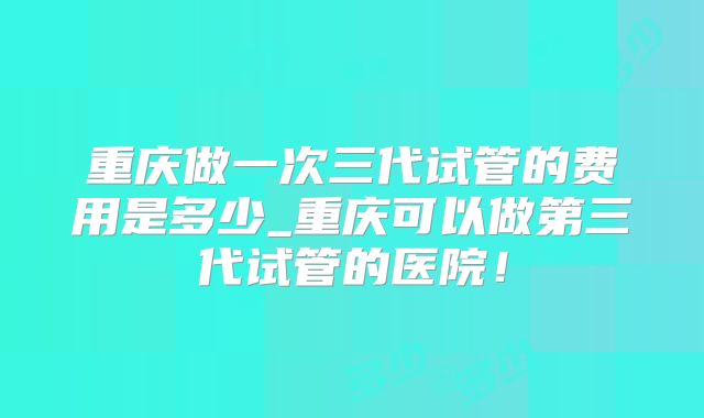 重庆做一次三代试管的费用是多少_重庆可以做第三代试管的医院！