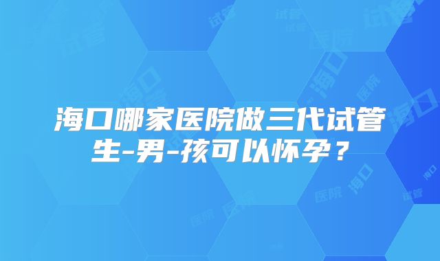 海口哪家医院做三代试管生-男-孩可以怀孕？