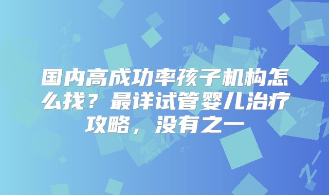 国内高成功率孩子机构怎么找?最详试管婴儿治疗攻略,没有之一