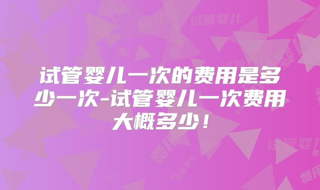 试管婴儿一次的费用是多少一次-试管婴儿一次费用大概多少！