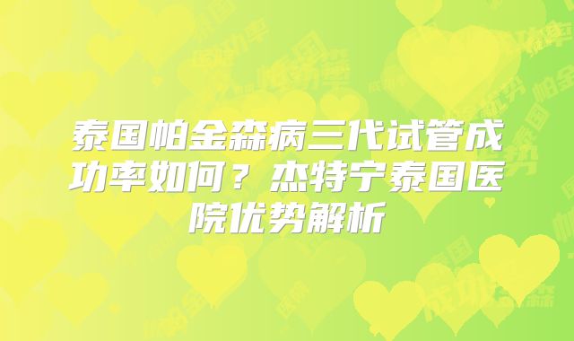 泰国帕金森病三代试管成功率如何？杰特宁泰国医院优势解析