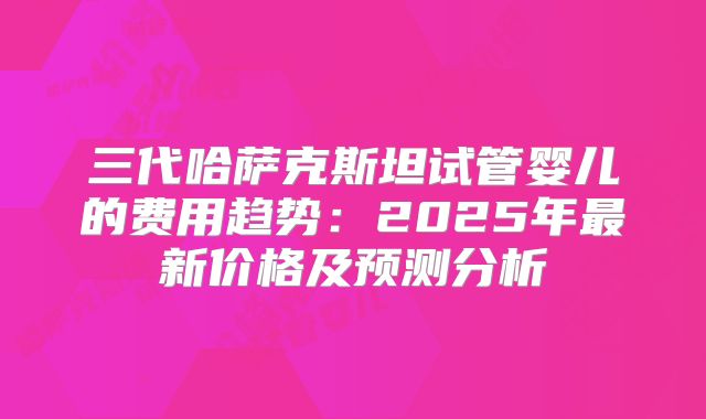 三代哈萨克斯坦试管婴儿的费用趋势：2025年最新价格及预测分析