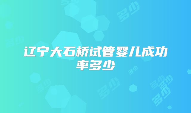 辽宁大石桥试管婴儿成功率多少