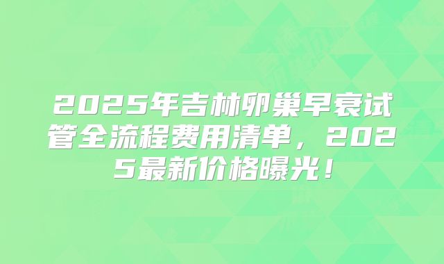 2025年吉林卵巢早衰试管全流程费用清单，2025最新价格曝光！