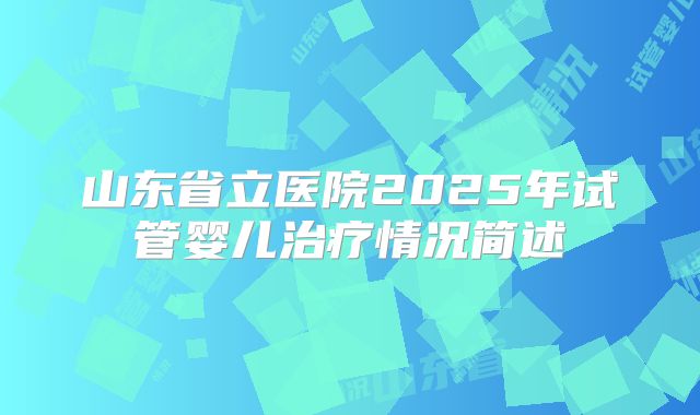 山东省立医院2025年试管婴儿治疗情况简述