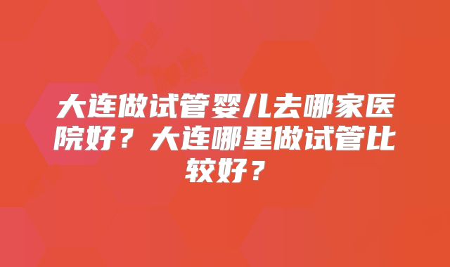 大连做试管婴儿去哪家医院好？大连哪里做试管比较好？