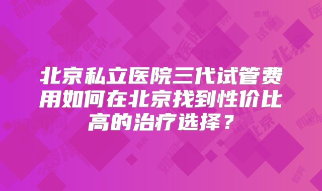 北京私立医院三代试管费用如何在北京找到性价比高的治疗选择？