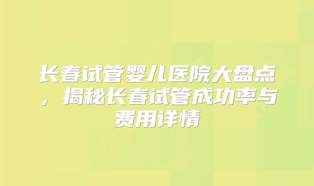 长春试管婴儿医院大盘点,揭秘长春试管成功率与费用详情
