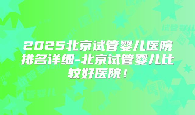 2025北京试管婴儿医院排名详细-北京试管婴儿比较好医院！