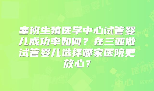 塞班生殖医学中心试管婴儿成功率如何？在三亚做试管婴儿选择哪家医院更放心？