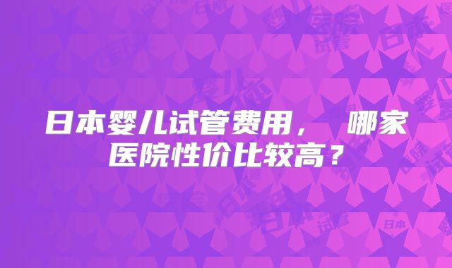 日本婴儿试管费用, 哪家医院性价比较高?