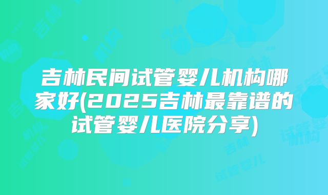 吉林民间试管婴儿机构哪家好(2025吉林最靠谱的试管婴儿医院分享)