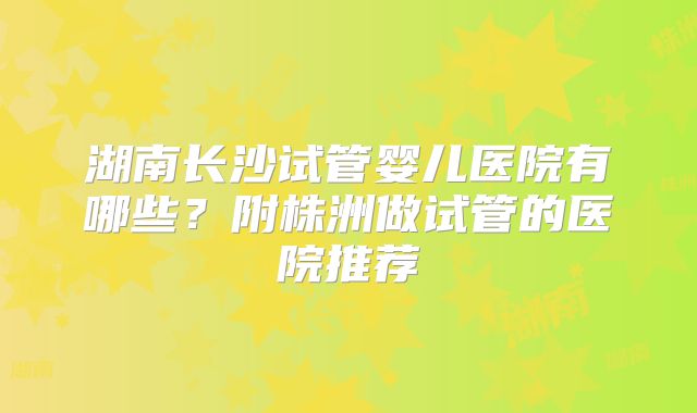 湖南长沙试管婴儿医院有哪些？附株洲做试管的医院推荐