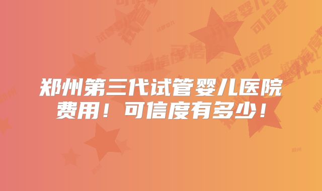 郑州第三代试管婴儿医院费用！可信度有多少！