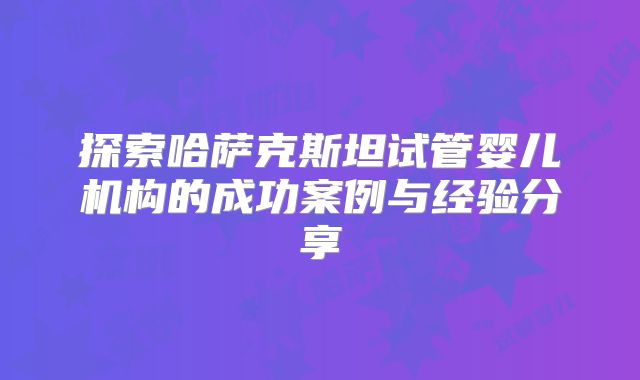 探索哈萨克斯坦试管婴儿机构的成功案例与经验分享