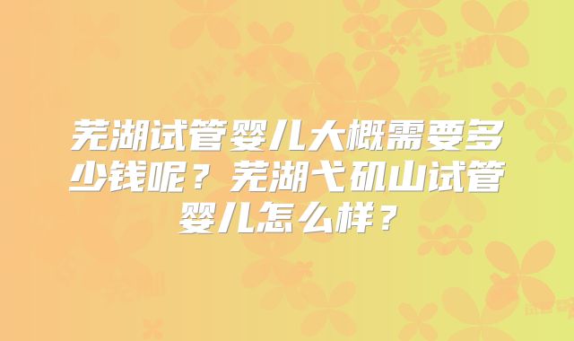 芜湖试管婴儿大概需要多少钱呢？芜湖弋矶山试管婴儿怎么样？