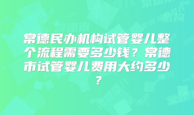 常德民办机构试管婴儿整个流程需要多少钱？常德市试管婴儿费用大约多少？