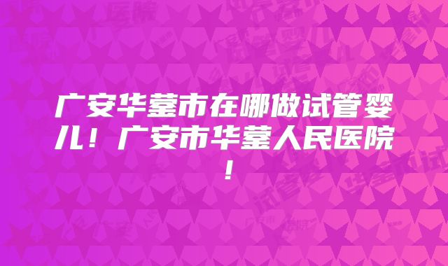 广安华蓥市在哪做试管婴儿!广安市华蓥人民医院!