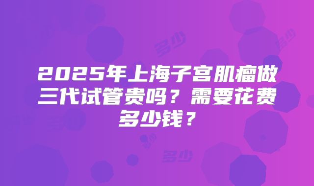 2025年上海子宫肌瘤做三代试管贵吗？需要花费多少钱？