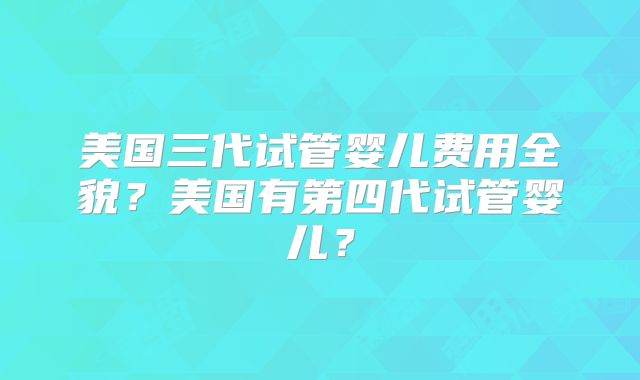美国三代试管婴儿费用全貌？美国有第四代试管婴儿？