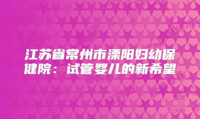 江苏省常州市溧阳妇幼保健院：试管婴儿的新希望