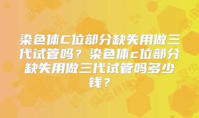 染色体C位部分缺失用做三代试管吗?染色体c位部分缺失用做三代试管吗多少钱?