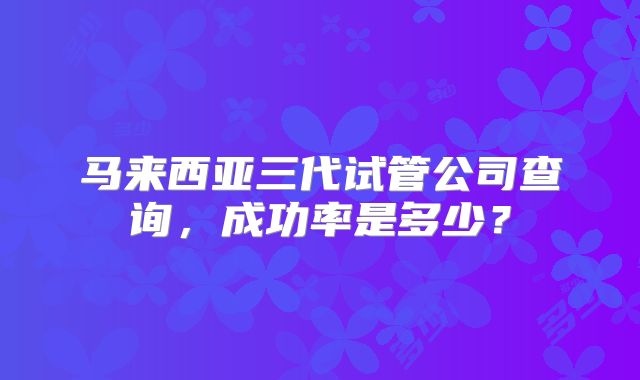 马来西亚三代试管公司查询，成功率是多少？