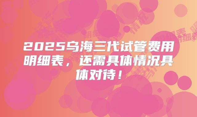 2025乌海三代试管费用明细表，还需具体情况具体对待！
