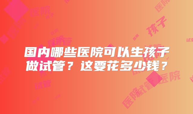 国内哪些医院可以生孩子做试管？这要花多少钱？