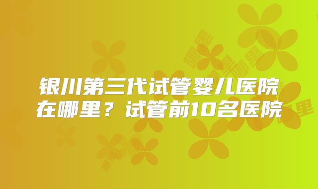 银川第三代试管婴儿医院在哪里?试管前10名医院
