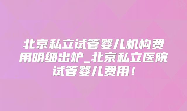 北京私立试管婴儿机构费用明细出炉_北京私立医院试管婴儿费用！