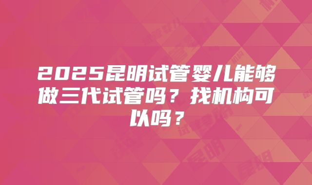2025昆明试管婴儿能够做三代试管吗？找机构可以吗？