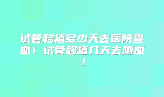 试管移植多少天去医院查血！试管移植几天去测血！