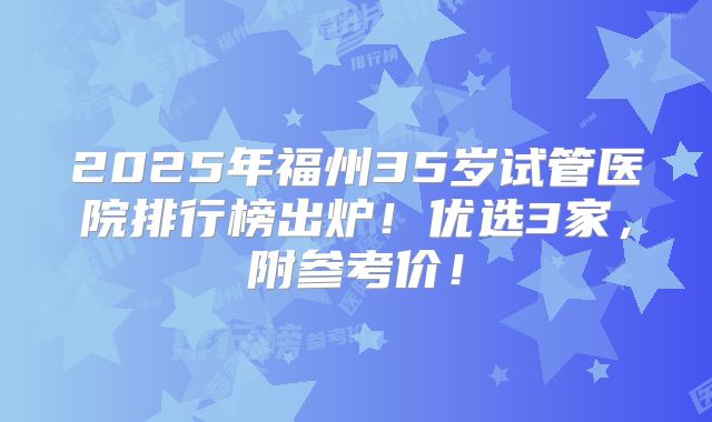 2025年福州35岁试管医院排行榜出炉！优选3家，附参考价！
