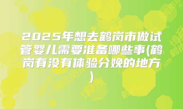 2025年想去鹤岗市做试管婴儿需要准备哪些事(鹤岗有没有体验分娩的地方)