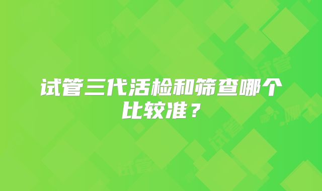 试管三代活检和筛查哪个比较准？