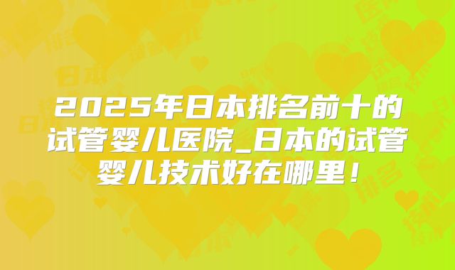 2025年日本排名前十的试管婴儿医院_日本的试管婴儿技术好在哪里!