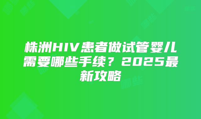 株洲HIV患者做试管婴儿需要哪些手续？2025最新攻略
