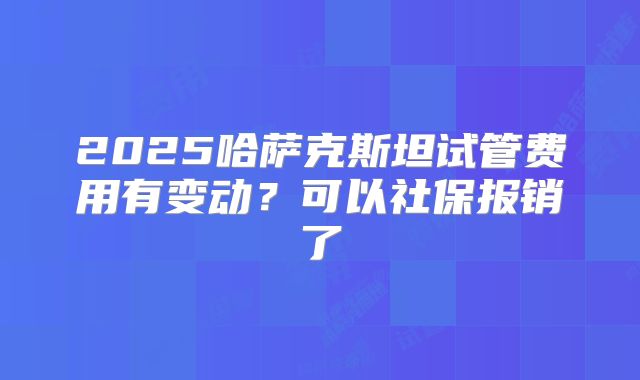 2025哈萨克斯坦试管费用有变动？可以社保报销了