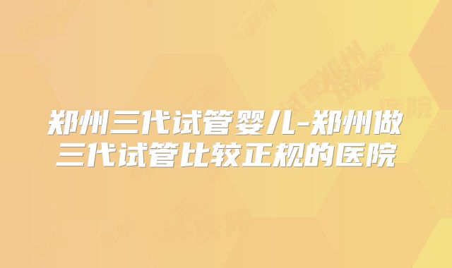 郑州三代试管婴儿-郑州做三代试管比较正规的医院
