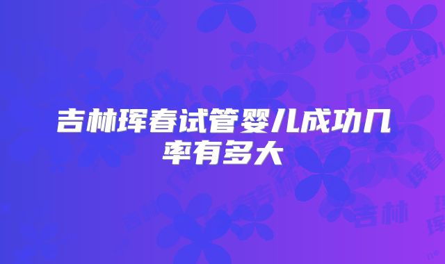 吉林珲春试管婴儿成功几率有多大