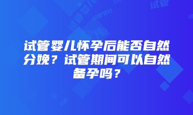 试管婴儿怀孕后能否自然分娩？试管期间可以自然备孕吗？