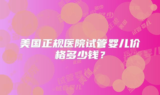 美国正规医院试管婴儿价格多少钱?