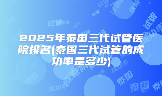 2025年泰国三代试管医院排名(泰国三代试管的成功率是多少)