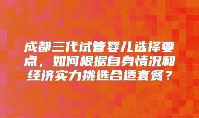 成都三代试管婴儿选择要点，如何根据自身情况和经济实力挑选合适套餐？