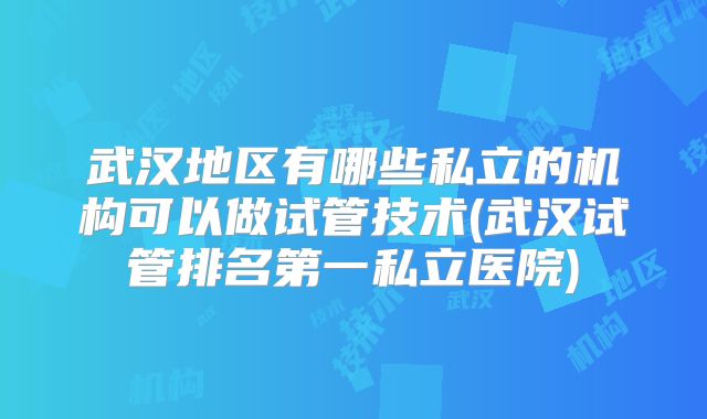 武汉地区有哪些私立的机构可以做试管技术(武汉试管排名第一私立医院)